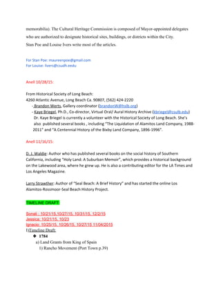 memorabilia). The Cultural Heritage Commission is composed of Mayor­appointed delegates 
who are authorized to designate historical sites, buildings, or districts within the City. 
Stan Poe and Louise Ivers write most of the articles. 
 
For Stan Poe: maureenpoe@gmail.com
For Louise: livers@csudh.eedu
Anell 10/28/15:
From Historical Society of Long Beach:
4260 Atlantic Avenue, Long Beach Ca. 90807, (562) 424-2220
-​Brandon Werts​, Gallery coordinator (​brandonW@hslb.org​)
- ​Kaye Briegel​, Ph.D., Co-director, Virtual Oral/ Aural History Archive (​kbriegel@csulb.edu​)
Dr. Kaye Briegel is currently a volunteer with the Historical Society of Long Beach. She’s
also published several books , including “The Liquidation of Alamitos Land Company, 1988-
2011” and “A Centennial History of the Bixby Land Company, 1896-1996”.
Anell 11/16/15:
D. J. Waldie​: Author who has published several books on the social history of Southern
California, including “Holy Land: A Suburban Memoir”, which provides a historical background
on the Lakewood area, where he grew up. He is also a contributing editor for the LA Times and
Los Angeles Magazine.
Larry Strawther​: Author of “Seal Beach: A Brief History” and has started the online Los
Alamitos-Rossmoor-Seal Beach History Project.
 
TIMELINE DRAFT: 
 
Sonali : 10/21/15,10/27/15, 10/31/15, 12/2/15 
Jessica: 10/21/15, 10/23 
Ignacio: 10/25/15, 10/26/15, 10/27/15 11/04/2015 
I)​Timeline Draft: 
❖ 1784 
         a) Land Grants from King of Spain 
            1) Rancho Movement (Port Town p.39) 
 