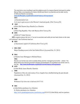The area that is now Long Beach was first settled as part of a massive Spanish land grant to soldier 
Manuel Nieto, encompassing the historic 28,000­acre Ranch Los Alamitos and its sister rancho, 
27,000 acre Rancho Los Cerritos. 
www.bluffheights.org/2012/01/a­brief­history­of­long­beach/ 
1833 
 a) Secularization Law 
            1) A way to gain access to the Mission’s land and goods. (Port Town p.50) 
❖  1842 
           a) Ron Abel Stearns buys Rancho Los Alamitos 
★ 1846  
          ​ a) Bear Flag Republic: War with Mexico (Port Town p.59) 
★ 1850 
           ​a) Birth of T­sheet Surveys 
      ​1851 ​congress passes the law is "an act to ascertain and settle private land claims in the state 
of California" aka California land act. 
★ 1854 
a) Sacramento capitol of California (Port Town p.65) 
 
        1861­1862 
Major flooding occurs in the San Gabriel River (Accessed Oct. 21, 2015) 
 
❖ 1864 
           a) Stearns loses Mortgage to Michael Reese 
            ​1866   
Rancho Los Cerritos was sold to Lewellyn Bixby and then managed by his brother   Jotham. The 
Bixby family soon become prominent ranchers and developers of Long Beach and remain even to 
this day.   ​http://www.bluffheights.org/2012/01/a­brief­history­of­long­beach/ 
❖ 1878 
          ​ a) John Bixby leases Rancho Alamitos 
       1880 
Population of the city and county of Los Angeles have doubled during the past decade 
(Accessed Oct. 21, 2015) 
 
1880 
Willmore City town site is laid out (10/17/15) 
 
❖ 1881 
          a) John Bixby purchases Los Alamitos 
b)  Bixby purchases Los Alamitos 
http://www.gondolagetawayinc.com/history.asp​(10/14/15) John Bixby and two partners 
 