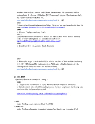 purchase Rancho Los Alamitos for $125,000. Over the next few years the Alamitos 
partners begin developing 5,000 of the 26,393­acre ranch into the Alamitos town site by 
the ocean with farm lots further out. 
http://rancholosalamitos.com/aboutus/ownership.html​ 10.19.15 
1882  
First planned as Willmore City by developer William Willmore, a new town began forming along the 
coast. ​http://www.bluffheights.org/2012/01/a­brief­history­of­long­beach/ 
 ​1884 
a) Wilmore City becomes Long Beach 
1885 –  
Competition between the new Santa Fe Railroad and older southern Pacific Railroad attracted 
hordes of visitors to Long Beach and created a real estate boom. 
http://www.bluffheights.org/2012/01/a­brief­history­of­long­beach/ 
1886 
a)  John Bixby lays out Alamitos Beach Townsite 
 
 
 
 
1887 
a)  Bixby dies at age 39, wife and children inherits his share of Rancho Los Alamitos (p. 
114) (10/19/15) Each of his partners receives 7,200 acres while his heirs receive the 
central portion, house and barns, and the rancho name. 
http://rancholosalamitos.com/aboutus/ownership.html​ 10.19.15 
 
 
★ 1886­1887 
         ​a)Alamitos Land Co. forms (Port Town p.) 
1888 
a) Long Beach is incorporated as a city, Alamitos Land Company is established. 
b) Original residents of the foiled Willmore City renamed their town Long Beach, after its long, wide 
beaches, and the city became incorporated. 
 
http://www.bluffheights.org/2012/01/a­brief­history­of­long­beach/ 
 
 
        ​1889 
Major flooding occurs (Accessed Oct. 21, 2015) 
        ​1891­1892 
Major flooding enlarges the connection between San Gabriel and Lexington Wash 
 