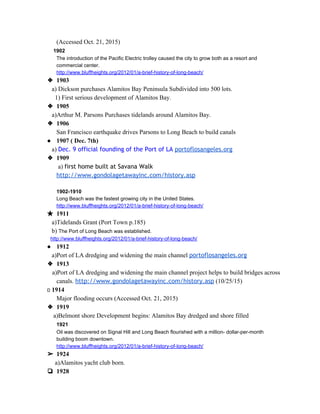 (Accessed Oct. 21, 2015) 
          ​1902  
The introduction of the Pacific Electric trolley caused the city to grow both as a resort and 
commercial center. 
http://www.bluffheights.org/2012/01/a­brief­history­of­long­beach/ 
❖ 1903 
         ​a)​ ​Dickson purchases Alamitos Bay Peninsula Subdivided into 500 lots. 
           1) First serious development of Alamitos Bay. 
❖ 1905 
         a)Arthur M. Parsons Purchases tidelands around Alamitos Bay. 
❖ 1906 
San Francisco earthquake drives Parsons to Long Beach to build canals 
● 1907 ( Dec. 7th) 
         ​a) ​Dec. 9 official founding of the Port of LA​​portoflosangeles.org 
❖ 1909 
 a) ​first home built at Savana Walk
http://www.gondolagetawayinc.com/history.asp 
 
1902­1910  
Long Beach was the fastest growing city in the United States. 
http://www.bluffheights.org/2012/01/a­brief­history­of­long­beach/ 
★ 1911 
         ​a)Tidelands Grant (Port Town p.185) 
         b) ​The Port of Long Beach was established.  
         ​http://www.bluffheights.org/2012/01/a­brief­history­of­long­beach/ 
● 1912 
         ​a)Port of LA dredging and widening the main channel ​portoflosangeles.org 
❖ 1913 
        ​a)Port of LA dredging and widening the main channel project helps to build bridges across  
canals.​ ​http://www.gondolagetawayinc.com/history.asp​ (10/25/15) 
        ​1914 
Major flooding occurs (Accessed Oct. 21, 2015)  
❖ 1919 
          ​a)Belmont shore Development begins: Alamitos Bay dredged and shore filled 
            ​1921  
Oil was discovered on Signal Hill and Long Beach flourished with a million­ dollar­per­month 
building boom downtown. 
http://www.bluffheights.org/2012/01/a­brief­history­of­long­beach/ 
➢ 1924 
           ​a)Alamitos yacht club born. 
❏ 1928  
 