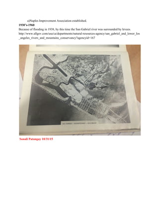            ​a)Naples Improvement Association established. 
1930’s­1960  
Because of flooding in 1938, by this time the San Gabriel river was surrounded by levees.  
http://www.allgov.com/usa/ca/departments/natural­resources­agency/san_gabriel_and_lower_los
_angeles_rivers_and_mountains_conservancy?agencyid=167 
 
 
 ​Sonali Patangay 10/31/15 
 