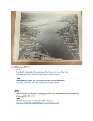  
Sonali Patangay 10/31/15 
1933  
long beach earthquake. ​Downtown Long Beach was rebuilt in Art Deco style. 
http://www.bluffheights.org/2012/01/a­brief­history­of­long­beach/ 
 
1936  
More oil was discovered and the port expanded and improved its facilities. 
http://www.bluffheights.org/2012/01/a­brief­history­of­long­beach/ 
 
 
 
        ​1938 
Major flooding occurs (most flood projects that were installed to this point has failed)  
(Accessed Oct. 21, 2015) 
  1941  
The U.S. Naval base was constructed in the harbor area. 
http://www.bluffheights.org/2012/01/a­brief­history­of­long­beach/ 
 
 
 