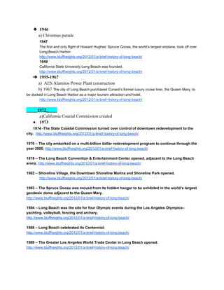 ❖ 1946 
           ​a) Christmas parade 
1947 
The first and only flight of Howard Hughes’ Spruce Goose, the world’s largest airplane, took off over 
Long Beach Harbor. 
http://www.bluffheights.org/2012/01/a­brief­history­of­long­beach/ 
1949  
California State University Long Beach was founded. 
http://www.bluffheights.org/2012/01/a­brief­history­of­long­beach/ 
➔ 1955­1967 
           ​a)  AES Alamitos Power Plant construction 
           b) 1967 ​The city of Long Beach purchased Cunard’s former luxury cruise liner, the Queen Mary, to 
be docked in Long Beach Harbor as a major tourism attraction and hotel. 
http://www.bluffheights.org/2012/01/a­brief­history­of­long­beach/ 
 
_____​1972_​____ 
            ​a)California Coastal Commission created 
● 1973 
      ​1974 ­The State Coastal Commission turned over control of downtown redevelopment to the 
city.  ​http://www.bluffheights.org/2012/01/a­brief­history­of­long­beach/ 
 
1976 – The city embarked on a multi­billion dollar redevelopment program to continue through the 
year 2000. ​http://www.bluffheights.org/2012/01/a­brief­history­of­long­beach/ 
 
1978 – The Long Beach Convention & Entertainment Center opened, adjacent to the Long Beach 
arena. ​http://www.bluffheights.org/2012/01/a­brief­history­of­long­beach/ 
 
1982 – Shoreline Village, the Downtown Shoreline Marina and Shoreline Park opened. 
http://www.bluffheights.org/2012/01/a­brief­history­of­long­beach/ 
 
1983 – The Spruce Goose was moved from its hidden hangar to be exhibited in the world’s largest 
geodesic dome adjacent to the Queen Mary. 
http://www.bluffheights.org/2012/01/a­brief­history­of­long­beach/ 
 
1984 – Long Beach was the site for four Olympic events during the Los Angeles Olympics– 
yachting, volleyball, fencing and archery. 
http://www.bluffheights.org/2012/01/a­brief­history­of­long­beach/ 
 
1988 – Long Beach celebrated its Centennial. 
http://www.bluffheights.org/2012/01/a­brief­history­of­long­beach/ 
 
1989 – The Greater Los Angeles World Trade Center in Long Beach opened. 
http://www.bluffheights.org/2012/01/a­brief­history­of­long­beach/ 
 
 