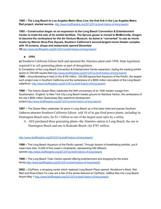 1990 – The Long Beach to Los Angeles Metro Blue Line, the first link in the Los Angeles Metro 
Rail project, started service. ​http://www.bluffheights.org/2012/01/a­brief­history­of­long­beach/ 
 
1992 – Construction began on an expansion to the Long Beach Convention & Entertainment 
Center to triple the size of its exhibit facilities. The Spruce goose is moved to McMinnville, Oregon 
to become the centerpiece for the Air Venture Museum, its dome is “converted” to use as movie 
studio by Warner Bros.Pine Square, Southern California’s second­largest movie theater complex 
with 16 screens, shops and restaurants opened December 
18.​http://www.bluffheights.org/2012/01/a­brief­history­of­long­beach/ 
 
● 1994 
a) ​Southern California Edison built and operated the Alamitos plant until 1994, State legislature 
required it to sell generating plants as part of deregulation.   
b) Completion of the Long Beach Convention & Entertainment Center expansion, tripling the existing exhibit 
space to 334,000 square feet.​http://www.bluffheights.org/2012/01/a­brief­history­of­long­beach/ 
1995​ – Groundbreaking is held on the $100 million, 120,000­square­foot Aquarium of the Pacific, the largest 
such project ever in Southern California and the centerpiece of a $650 million renovation of the Long Beach 
waterfront. ​http://www.bluffheights.org/2012/01/a­brief­history­of­long­beach/ 
 
1996​ – The historic Queen Mary celebrates the 60th anniversary of its 1936 maiden voyage from 
Southampton, England, to New York City;Long Beach breaks ground on Rainbow Harbor, the centerpiece of 
the city’s $650 million Queensway Bay waterfront development 
project.​http://www.bluffheights.org/2012/01/a­brief­history­of­long­beach/ 
 
1997 – ​The Queen Mary celebrates 30 years in Long Beach as a first­class hotel and popular Southern 
California attraction.​Southern California Edison  sold 10 of its gas­fired power plants, including its 
Huntington Beach units, for $1.1 billion in one of the largest asset sales by a utility. 
A. AES purchased three generating plants­­the Alamitos station in Long Beach, the one in 
Huntington Beach and one in Redondo Beach­­for $781 million. 
 
 
http://www.bluffheights.org/2012/01/a­brief­history­of­long­beach/ 
 
1998 – ​The Long Beach Aquarium of the Pacific opened. Through dozens of breathtaking exhibits, you’ll 
meet more than 10,000 of this ocean’s inhabitants, representing 550 different 
species.​http://www.bluffheights.org/2012/01/a­brief­history­of­long­beach/ 
 
1999 – ​The Long Beach Town Centre opened offering entertainment and shopping for the entire 
family.​http://www.bluffheights.org/2012/01/a­brief­history­of­long­beach/ 
 
2002 – ​CityPlace, a shopping center which replaced Long Beach Plaza opened. Nordstrom’s­Rack, Wal 
Mart and Ross Dress For Less are a few of the stores featured at CityPlace; JetBlue flies into Long Beach 
Airport May 1.​http://www.bluffheights.org/2012/01/a­brief­history­of­long­beach/ 
 
 