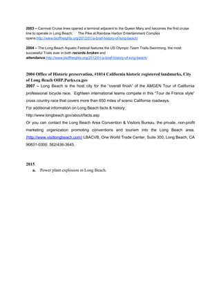 2003 – ​Carnival Cruise lines opened a terminal adjacent to the Queen Mary and becomes the first cruise 
line to operate in Long Beach; The Pike at Rainbow Harbor Entertainment Complex 
opens.​http://www.bluffheights.org/2012/01/a­brief­history­of­long­beach/ 
 
2004 – ​The Long Beach Aquatic Festival features the US Olympic Team Trails­Swimming, the most 
successful Trials ever in both ​records broken ​and 
attendance​.​http://www.bluffheights.org/2012/01/a­brief­history­of­long­beach/ 
 
 
2004 Office of Historic preservation, #1014 California historic registered landmarks, City 
of Long Beach OHP.Parks.ca.gov 
2007 – ​Long Beach is the host city for the “overall finish” of the AMGEN Tour of California                                   
professional bicycle race. Eighteen international teams compete in this “Tour de France style”                         
cross country race that covers more than 650 miles of scenic California roadways. 
For additional information on Long Beach facts & history: 
http://www.longbeach.gov/about/facts.asp 
Or you can contact the Long Beach Area Convention & Visitors Bureau, the private, non­profit                             
marketing organization promoting conventions and tourism into the Long Beach area.                     
(http://www.visitlongbeach.com) ​LBACVB, One World Trade Center, Suite 300, Long Beach, CA                     
90831­0300. 562/436­3645. 
 
 
2015  
a.  Power plant explosion in Long Beach.   
 