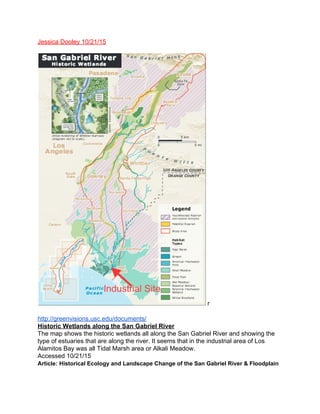 Jessica Dooley 10/21/15 
r 
http://greenvisions.usc.edu/documents/ 
Historic Wetlands along the San Gabriel River 
The map shows the historic wetlands all along the San Gabriel River and showing the 
type of estuaries that are along the river. It seems that in the industrial area of Los 
Alamitos Bay was all Tidal Marsh area or Alkali Meadow. 
Accessed 10/21/15  
Article:​ ​Historical Ecology and Landscape Change of the San Gabriel River & Floodplain 
 
 