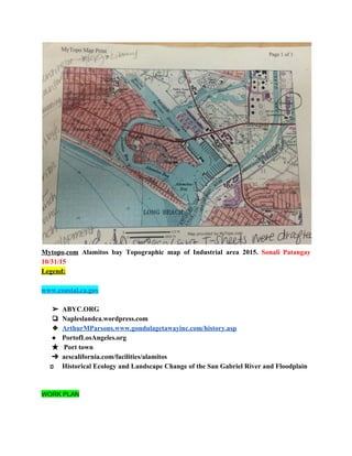  
Mytopo​.​com Alamitos bay Topographic map of Industrial area 2015. ​Sonali Patangay                     
10/31/15 
Legend: 
 
www.coastal.ca.gov 
 
➢ ABYC.ORG 
❏ Napleslandca.wordpress.com 
❖ ArthurMParsons.www.gondulagetawayinc.com/history.asp 
● PortofLosAngeles.org 
★  Port town 
➔ aescalifornia.com/facilities/alamitos 
      Historical Ecology and Landscape Change of the San Gabriel River and Floodplain 
 
   
WORK PLAN 
  
 