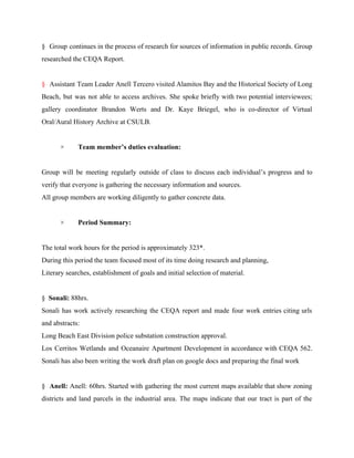 § Group continues in the process of research for sources of information in public records. Group                               
researched the CEQA Report. 
  
§ ​Assistant Team Leader Anell Tercero visited Alamitos Bay and the Historical Society of Long                             
Beach, but was not able to access archives. She spoke briefly with two potential interviewees;                             
gallery coordinator Brandon Werts and Dr. Kaye Briegel, who is co­director of Virtual                         
Oral/Aural History Archive at CSULB.  
  
×        ​Team member’s duties evaluation: 
  
Group will be meeting regularly outside of class to discuss each individual’s progress and to                             
verify that everyone is gathering the necessary information and sources. 
All group members are working diligently to gather concrete data.  
 
×      ​  Period Summary: 
  
The total work hours for the period is approximately 323*. 
During this period the team focused most of its time doing research and planning, 
Literary searches, establishment of goals and initial selection of material. 
  
§  ​Sonali:​ 88hrs. 
Sonali has work actively researching the CEQA report and made four work entries citing urls                             
and abstracts: 
Long Beach East Division police substation construction approval. 
Los Cerritos Wetlands and Oceanaire Apartment Development in accordance with CEQA 562.                       
Sonali has also been writing the work draft plan on google docs and preparing the final work 
  
§ ​Anell: Anell: 60hrs. Started with gathering the most current maps available that show zoning                             
districts and land parcels in the industrial area. The maps indicate that our tract is part of the                                   
 