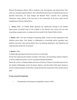 Planned Development District (PD­1) Southeast Area Development and Improvement Plan,                   
which are considered special districts. She visited Historical Society of Long Beach and met two                             
potential interviewees, Dr. Kaye Briegel and Brandon Werts. Currently she is gathering                       
information (maps, photos) of the tract prior to the construction of the power plant and the                               
straightening of the San Gabriel River. 
  
§ ​Jessica: 60hrs. As Popular Media Specialist has collaborated working on the timeline                         
improvement, researched maps of the wetlands in the Alamitos area. Jessica also has been                           
researching on popular press coverage and citizen media for the Popular Media Archive. 
  
§ ​Randy: 50hrs. Has been working in researching public records over the replacement of the                             
Alamitos power plant. Also, Randy is collaborating in researching articles regarding water                       
pollution and water waste and documents from city planning department, such legislation and                         
codes placed to protect the environment. 
  
§  ​Ignacio:​  65hrs. 
As Media Specialist Ignacio has been work also in several tasks; 
He has been improving the timeline constantly with entries, and researching websites related to                           
it. He has conducted research over the Long Beach Heritage foundation. 
Started the Archive of Popular Media and section of Persons of Interest as possible interviewees,                             
also started a bibliography section for project. Ignacio is also the author of this report. Ignacio is                                 
actively looking for photos of the before, during and after the construction of the Alamitos power                               
plant. 
  
Group unexpected beginning: 
  
×         The proportion of the project accomplished is about 35­40%. 
  
 