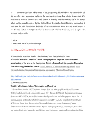 × The most significant achievement of the group during this period was the consolidation of                             
the members as a group and gathering the most contemporary data relating to our tract. We                               
continue to research historical data and sources to identify how the construction of the power                             
plant and the straightening of the San Gabriel River drastically changed the area surrounding it                             
and what the main issues were. Since one of the team members began working on the project 2                                   
weeks after we had started (due to illness), that showed difficulty from our part to be up to date                                     
with the project goals.  
  
 Notes: 
*  Total does not include class readings. 
 
Anell, Ignacio, Sonali 11/02/15 ­ 11/03/15 
 
I’m continuing searching data for Alamitos bay / Long Beach industrial zone. 
I found the ​Southern California Edison Photographs and Negatives collection of the 
construction of the area in the Huntington Digital Library about the Alamitos Generating 
Station during years 1955 ­ present​.​ ​Aerial photos of Alamitos Generating Station.​ ​Aerial 
views of Alamitos Generating Station during construction.​ ​Alamitos Steam Station. 
 
http://hdl.huntington.org/cdm/search/searchterm/Alamitos%20Generating%20Station/mode/exa
ct/order/date 
About the collection    
Southern California Edison Photographs and Negatives 
This database contains 70,000 scanned images from the photographic archive of Southern 
California Edison (SCE). Spanning the years 1887 through 1975 (with the majority of images 
from the 1880s­1950s), the archive records key hydroelectric and other projects across the 15 
central, coastal and southern California counties served by SCE, the largest electric utility in 
California. Aside from documenting 28 major Edison projects and the company’s vast 
infrastructural network, the archive also depicts employee gatherings, streetscapes, billboards, 
agricultural and other industries, exhibitions, small businesses, sports and recreational facilities, 
 