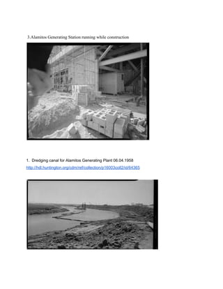    
 3.Alamitos Generating Station running while construction  
 
 
 
1.  Dredging canal for Alamitos Generating Plant 06.04.1958 
http://hdl.huntington.org/cdm/ref/collection/p16003coll2/id/64365 
 
 
 
 