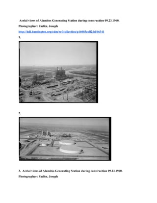  ​Aerial views of Alamitos Generating Station during construction 09.23.1960. 
Photographer: Fadler, Joseph 
http://hdl.huntington.org/cdm/ref/collection/p16003coll2/id/66341 
1. 
 
 
2. 
 
 
3. ​ ​Aerial views of Alamitos Generating Station during construction 09.23.1960. 
Photographer: Fadler, Joseph 
 