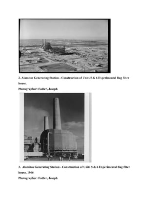 
2. Alamitos Generating Station ­ Construction of Units 5 & 6 Experimental Bag filter 
house. 
Photographer: Fadler, Joseph 
   
3.  Alamitos Generating Station ­ Construction of Units 5 & 6 Experimental Bag filter 
house. 1966 
Photographer: Fadler, Joseph 
 
