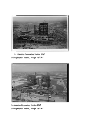  
 
1. Alamitos Generating Station 1967 
Photographer: Fadler,  Joseph 7/5/1967 
 
 
2. Alamitos Generating Station 1967 
Photographer: Fadler,  Joseph 7/5/1967 
 