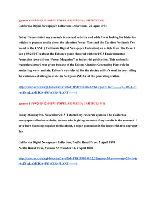 Ignacio 11/05/2015 12:04PM  POPULAR MEDIA ( ARTICLE #2) 
California Digital Newspaper Collection​,​ Desert Sun​,  26 April 1973  
 
Today I have started my research in several websites and while I was looking for historical 
articles in popular media about the Alamitos Power Plant and the Cerritos Wetlands I’ve 
found in the CSNC ( California Digital Newspaper Collection) an article from The Desert 
Sun ( 05/26/1973) about the Edison’s plant Honored with the 1973 Environmental 
Protection Award from “Power Magazine” an industrial publication. This nationally 
recognized award was given because of the Edison Alamitos Generating Plant role in 
protecting water and air. Edison’s was selected for the electric utility’s work in controlling 
the emissions of nitrogen oxides in fuel gases (NOX)  at the generating station.  
 
http://cdnc.ucr.edu/cgi­bin/cdnc?a=d&d=DS19730426.2.91&srpos=1&e=­­­­­­­en­­20­­1­­tx
t­txIN­aLAMITOS+POWER+PLANT­­­­­­­1 
 
Ignacio 11/09/2015 12:04PM  POPULAR MEDIA ( ARTICLE # 1) 
 
Today Monday 9th, November 2015  I started my research again in The California 
newspaper collection website, the one who is giving me most of my results in the research. I 
have been founding popular media about, a sugar plantation in the industrial area (agregar 
link  
 
California Digital Newspaper Collection​,​ Pacific Rural Press​, 2 April 1898 
Pacific Rural Press, Volume 55, Number 14, 2 April 1898 
http://cdnc.ucr.edu/cgi­bin/cdnc?a=d&d=PRP18980402.2.2&srpos=5&e=­­­­­­­en­­20­­1­­tx
t­txIN­aLAMITOS+POWER+PLANT­­­­­­­1 
 
 
 