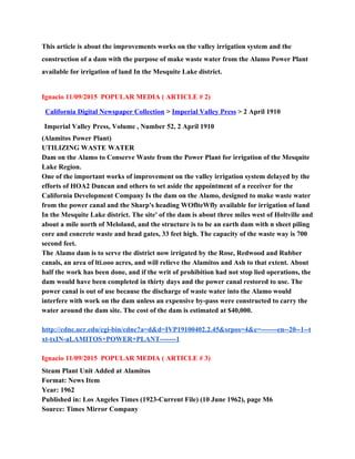 This article is about the improvements works on the valley irrigation system and the 
construction of a dam with the purpose of make waste water from the Alamo Power Plant 
available for irrigation of land In the Mesquite Lake district. 
 
Ignacio 11/09/2015  POPULAR MEDIA ( ARTICLE # 2) 
California Digital Newspaper Collection​ >​ ​Imperial Valley Press​ > 2 April 1910    
Imperial Valley Press, Volume , Number 52, 2 April 1910 
(Alamitos Power Plant) 
UTILIZING WASTE WATER 
Dam on the Alamo to Conserve Waste from the Power Plant for irrigation of the Mesquite 
Lake Region. 
One of the important works of improvement on the valley irrigation system delayed by the 
efforts of HOA2 Duncan and others to set aside the appointment of a receiver for the 
California Development Company Is the dam on the Alamo, designed to make waste water 
from the power canal and the Sharp's heading WOflteWfly available for irrigation of land 
In the Mesquite Lake district. The site' of the dam is about three miles west of Holtville and 
about a mile north of Meloland, and the structure is to be an earth dam with n sheet piling 
core and concrete waste and head gates, 33 feet high. The capacity of the waste way is 700 
second feet. 
The Alamo dam is to serve the district now irrigated by the Rose, Redwood and Rubber 
canals, an area of lti.ooo acres, and will relieve the Alamitos and Ash to that extent. About 
half the work has been done, and if the writ of prohibition had not stop lied operations, the 
dam would have been completed in thirty days and the power canal restored to use. The 
power canal is out of use because the discharge of waste water into the Alamo would 
interfere with work on the dam unless an expensive by­pass were constructed to carry the 
water around the dam site. The cost of the dam is estimated at $40,000. 
 
http://cdnc.ucr.edu/cgi­bin/cdnc?a=d&d=IVP19100402.2.45&srpos=4&e=­­­­­­­en­­20­­1­­t
xt­txIN­aLAMITOS+POWER+PLANT­­­­­­­1 
 
Ignacio 11/09/2015  POPULAR MEDIA ( ARTICLE # 3) 
Steam Plant Unit Added at Alamitos 
Format: News Item 
Year: 1962 
Published in: Los Angeles Times (1923­Current File) (10 June 1962), page M6 
Source: Times Mirror Company 
 