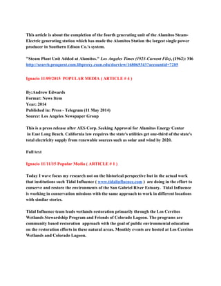  
This article is about the completion of the fourth generating unit of the Alamitos Steam­ 
Electric generating station which has made the Alamitos Station the largest single power 
producer in Southern Edison Co.'s system. 
 
"Steam Plant Unit Added at Alamitos." ​Los Angeles Times (1923­Current File)​, (1962): M6 
http://search.proquest.com.libproxy.csun.edu/docview/168065343?accountid=7285 
 
Ignacio 11/09/2015  POPULAR MEDIA ( ARTICLE # 4 ) 
 
By:​Andrew Edwards 
Format: News Item 
Year: 2014 
Published in: Press ­ Telegram (11 May 2014) 
Source: Los Angeles Newspaper Group 
 
This is a press release after AES Corp. Seeking Approval for Alamitos Energy Center 
 in East Long Beach. California law requires the state's utilities get one­third of the state's 
total electricity supply from renewable sources such as solar and wind by 2020.  
 
Full text 
  
Ignacio 11/11/15 Popular Media ( ARTICLE # 1 ) 
 
Today I wave focus my research not on the historical perspective but in the actual work 
that institutions such Tidal Influence ( ​www.tidalinfluence.com​ )  are doing in the effort to 
conserve and restore the environments of the San Gabriel River Estuary.  Tidal Influence  
is working in conservation missions with the same approach to work in different locations 
with similar stories. 
 
Tidal Influence team leads wetlands restoration primarily through the Los Cerritos 
Wetlands Stewardship Program and Friends of Colorado Lagoon. The programs are 
community based restoration  approach with the goal of public environmental education 
on the restoration efforts in these natural areas. Monthly events are hosted at Los Cerritos 
Wetlands and Colorado Lagoon.  
 
 