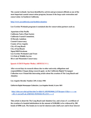 The coastal wetlands  has been identified by activist and government officials as one of the 
most important coastal conservation program, because it the large scale restoration and 
conservation  in Southern California. 
 
http://www.aescalifornia.com/facilities/alamitos 
 
Los Cerritos Wetlands programs is sustained also for conservation partners such as: 
 
Aquarium of the Pacific 
California Native Plant Society 
California Coastal Commision. 
El Dorado Audubon 
Coastal Conservancy 
County of Los Angeles 
City of Long Beach 
City of Seal Beach  
Signal Hill Petroleum 
Los Cerritos Wetlands Land Trust 
U.S Fish & Wildlife Service 
River and Mountains Conservancy 
 
Ignacio 11/20/15 Popular Media ( ARTICLE # 1 ) 
 
After several days in research silence due to other university obligations and 
responsibilities I began doing research again  on the California Digital Newspaper 
Collection were I found this interesting article about the creation of The Long Beach and 
Alamitos 
 
Los Angeles Herald, Number 249, 6 June 1901 
 
California Digital Newspaper Collection​, ​Los Angeles Herald​, 6 June 1901 
 
http://cdnc.ucr.edu/cgi­bin/cdnc?a=d&d=LAH19010606.2.157&srpos=11&e=­­­­­­­en
­­20­­1­­txt­txIN­aLAMITOS+POWER+PLANT­­­­­­­1 
 
This article is about the The Long Beach and Alamitos Gas. and a issue of  a certificate of 
the creation of a bonded indebtedness in the amount of $100,000. to be evidenced by 200 
bonds of $500 each. The bonds are to run for nineteen and a half years and to bear interest 
 