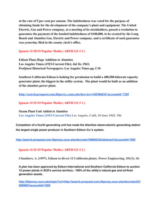 at the rate of 5 per cent per annum. The indebtedness was voted for the purpose of 
obtaining funds for the development of the company's plant and equipment. The United 
Electric, Gas and Power company, at a meeting of its stockholders, passed a resolution to 
guarantee the payment of the bonded indebtedness of $100,000, to be created by the Long 
Beach and Alamitos Gas, Electric and Power company, and a certificate of such guarantee 
was yesterday filed in the county clerk's office. 
 
Ignacio 11/20/15 Popular Media ( ARTICLE # 2 ) 
 
Edison Plans Huge Addition to Alamitos  
Los Angeles Times (1923­Current File); Jul 26, 1963;  
ProQuest Historical Newspapers: Los Angeles Times pg. C10 
 
Southern California Edison is looking for permission to build a 488,500­kilowatt capacity 
generator plant, the biggest in the utility system.  The plant would be built as an addition  
of the alamitos power plant. 
 
http://search.proquest.com.libproxy.csun.edu/docview/168386836?accountid=7285 
 
Ignacio 11/21/15 Popular Media ( ARTICLE # 1 ) 
 
Steam Plant Unit Added at Alamitos  
Los Angeles Times (1923­Current File)​ Los Angeles, Calif, 10 June 1962: M6 
 
Completion of a fourth generating unit has made the Alamitos steam­electric generating station 
the largest single power producer in Southern Edison Co.'s system. 
 
http://search.proquest.com.libproxy.csun.edu/docview/168065343/abstract?accountid=7285 
 
Ignacio 11/21/15 Popular Media ( ARTICLE # 2 ) 
 
Chambers, A. (1997). Edison to divest 12 California plants. Power Engineering, 101(3), 10. 
 
A plan has been approved by Edison International and Southern California Edison to auction 
12 power plants in SCE's service territory ­ 100% of the utility's natural gas and oil­fired 
generation assets. 
 
http://libproxy.csun.edu/login?url=http://search.proquest.com.libproxy.csun.edu/docview/221
068989?accountid=7285 
 