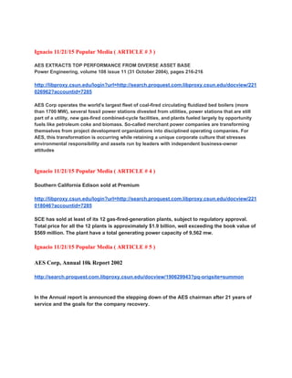 
 
Ignacio 11/21/15 Popular Media ( ARTICLE # 3 ) 
 
AES EXTRACTS TOP PERFORMANCE FROM DIVERSE ASSET BASE 
Power Engineering, volume 108 issue 11 (31 October 2004), pages 216­216 
 
http://libproxy.csun.edu/login?url=http://search.proquest.com.libproxy.csun.edu/docview/221
026962?accountid=7285 
 
AES Corp operates the world's largest fleet of coal­fired circulating fluidized bed boilers (more 
than 1700 MW), several fossil power stations divested from utilities, power stations that are still 
part of a utility, new gas­fired combined­cycle facilities, and plants fueled largely by opportunity 
fuels like petroleum coke and biomass. So­called merchant power companies are transforming 
themselves from project development organizations into disciplined operating companies. For 
AES, this transformation is occurring while retaining a unique corporate culture that stresses 
environmental responsibility and assets run by leaders with independent business­owner 
attitudes 
 
 
Ignacio 11/21/15 Popular Media ( ARTICLE # 4 ) 
 
Southern California Edison sold at Premium  
 
http://libproxy.csun.edu/login?url=http://search.proquest.com.libproxy.csun.edu/docview/221
018046?accountid=7285 
 
SCE has sold at least of its 12 gas­fired­generation plants, subject to regulatory approval. 
Total price for all the 12 plants is approximately $1.9 billion, well exceeding the book value of 
$569 million. The plant have a total generating power capacity of 9,562 mw. 
 
Ignacio 11/21/15 Popular Media ( ARTICLE # 5 ) 
 
AES Corp, Annual 10k Report 2002 
 
http://search.proquest.com.libproxy.csun.edu/docview/190629943?pq­origsite=summon 
 
 
In the Annual report is announced the stepping down of the AES chairman after 21 years of 
service and the goals for the company recovery. 
 
 
 
 
 
 
