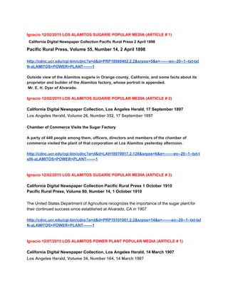  
Ignacio 12/02/2015 LOS ALAMITOS SUGARIE POPULAR MEDIA (ARTICLE # 1) 
California Digital Newspaper Collection​ ​Pacific Rural Press​ 2 April 1898 
Pacific Rural Press, Volume 55, Number 14, 2 April 1898 
 
http://cdnc.ucr.edu/cgi­bin/cdnc?a=d&d=PRP18980402.2.2&srpos=5&e=­­­­­­­en­­20­­1­­txt­txI
N­aLAMITOS+POWER+PLANT­­­­­­­1 
 
Outside view of the Alamitos sugarie in Orange county, California, and some facts about its 
proprietor and builder of the Alamitos factory, whose portrait is appended. 
 Mr. E. H. Dyer of Alvarado. 
 
Ignacio 12/02/2015 LOS ALAMITOS SUGARIE POPULAR MEDIA (ARTICLE # 2) 
 
California Digital Newspaper Collection​, ​Los Angeles Herald​, 17 September 1897 
Los Angeles Herald, Volume 26, Number 352, 17 September 1897 
 
Chamber of Commerce Visits the Sugar Factory  
 
A party of 448 people among them, officers, directors and members of the chamber of 
commerce visited the plant of that corporation at Los Alamitos yesterday afternoon.  
 
http://cdnc.ucr.edu/cgi­bin/cdnc?a=d&d=LAH18970917.2.128&srpos=6&e=­­­­­­­en­­20­­1­­txt­t
xIN­aLAMITOS+POWER+PLANT­­­­­­­1 
 
 
Ignacio 12/02/2015 LOS ALAMITOS SUGARIE POPULAR MEDIA (ARTICLE # 3) 
 
California Digital Newspaper Collection​ ​Pacific Rural Press​ 1 October 1910 
Pacific Rural Press, Volume 80, Number 14, 1 October 1910 
 
The United States Department of Agriculture recognizes the importance of the sugar plant.for 
their continued success since established at Alvarado, CA in 1907 
 
http://cdnc.ucr.edu/cgi­bin/cdnc?a=d&d=PRP19101001.2.2&srpos=14&e=­­­­­­­en­­20­­1­­txt­txI
N­aLAMITOS+POWER+PLANT­­­­­­­1 
 
 
Ignacio 12/07/2015 LOS ALAMITOS POWER PLANT POPULAR MEDIA (ARTICLE # 1) 
 
California Digital Newspaper Collection​, ​Los Angeles Herald​, 14 March 1907 
Los Angeles Herald, Volume 34, Number 164, 14 March 1907 
 
 