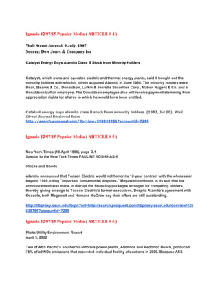  
Ignacio 12/07/15 Popular Media ( ARTICLE # 4 ) 
 
Wall Street Journal, 9 July, 1987 
Source: Dow Jones & Company Inc 
 
Catalyst Energy Buys Alamito Class B Stock from Minority Holders 
Catalyst, which owns and operates electric and thermal energy plants, said it bought out the 
minority holders with which it jointly acquired Alamito in June 1986. The minority holders were 
Bear, Stearns & Co., Donaldson, Lufkin & Jenrette Securities Corp., Mabon Nugent & Co. and a 
Donaldson Lufkin employee. The Donaldson employee also will receive payment stemming from 
appreciation rights for shares to which he would have been entitled. 
Catalyst energy buys alamito class B stock from minority holders. (1987, Jul 09). ​Wall
Street Journal​Retrieved from
http://search.proquest.com/docview/398020951?accountid=7285 
Ignacio 12/07/15 Popular Media ( ARTICLE # 5 ) 
New York Times (10 April 1986), page D.1  
Special to the New York Times PAULINE YOSHIHASHI 
 
Stocks and Bonds 
 
Alamito announced that Tucson Electric would not honor its 12­year contract with the wholesaler 
beyond 1989, citing ''important fundamental disputes.'' Megawatt contends in its suit that the 
announcement was made to disrupt the financing packages arranged by competing bidders, 
thereby giving an edge to Tucson Electric's former executives. Despite Alamito's agreement with 
Osceola, both Megawatt and Homans McGraw say their offers are still outstanding. 
 
http://libproxy.csun.edu/login?url=http://search.proquest.com.libproxy.csun.edu/docview/425
838756?accountid=7285 
 
Ignacio 12/07/15 Popular Media ( ARTICLE # 6 ) 
 
Platts Utility Environment Report 
April 5, 2002 
 
Two of AES Pacific's southern California power plants, Alamitos and Redondo Beach, produced 
76% of all NOx emissions that exceeded individual facility allocations in 2000. Because AES 
 