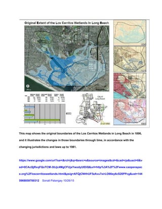  
This map shows the original boundaries of the Los Cerritos Wetlands in Long Beach in 1896, 
and it illustrates the changes in those boundaries through time, in accordance with the 
changing jurisdictions and laws up to 1981. 
 
https://www.google.com/url?sa=i&rct=j&q=&esrc=s&source=images&cd=&cad=rja&uact=8&v
ed=0CAcQjRxqFQoTCM­30Jjc4MgCFUjaYwodyUIDiQ&url=http%3A%2F%2Fwww.caopenspac
e.org%2Floscerritoswetlands.html&psig=AFQjCNHhUF5zAvu7xirLO66ey6cS26PPcg&ust=144
5968858700312    ​Sonali Patangay 10/26/15 
 