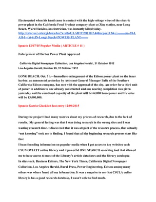 Electrocuted when his hand came in contact with the high voltage wires of the electric 
power plant in the California Food Product company plant at Zinc station, near Long 
Beach, Ward Haskins, an electrician, was instantly killed today. 
http://cdnc.ucr.edu/cgi­bin/cdnc?a=d&d=LAH19170110.2.44&srpos=13&e=­­­­­­­en­­20­L
AH­1­­txt­txIN­Long+Beach+POWER+PLANT­­­­­­­ 
 
Ignacio 12/07/15 Popular Media ( ARTICLE # 11 ) 
 
Enlargement of Harbor Power Plant Approved 
 
California Digital Newspaper Collection​, ​Los Angeles Herald​ , 31 October 1912 
Los Angeles Herald, Number 26, 31 October 1912 
 
LONG BEACH. Oct. 31.—Immediate enlargement of the Edison power plant on the inner 
harbor, as announced yesterday by Assistant General Manager Balia of the Southern 
California Edison company, has met with the approval of the city. An order for a third unit 
of power in addition to one already constructed and one nearing completion was given 
yesterday and the combined capacity of the plant will be 64,000 horsepower and Its value 
will be $3,000,000. 
 
Ignacio Garcia Glucklich last entry 12/09/2015 
 
During the project I had many worries about my process of research, due to the lack of 
results.  My general feeling was that I was doing research in the wrong sites and I was 
wasting research time. I discovered that it was all part of the research process, that actually 
“not knowing” took me to finding. I found that all the beginning research process start like 
that 
I bean founding information on popular media when I got access to key websites such 
CSUN OVIATT online library and it powerful ONE SEARCH searching tool that allowed 
me to have access to most of the Library’s article databases and the library catalogue​. 
In sites such, Business Editors, The New York Times, California Digital Newspaper 
Collection, Los Angeles Herald, Rural Press, Power Engineering, Edison among many 
others was where found all my information. It was a surprise to me that CSULA online 
library is has a good research database, I wasn’t able to find much. 
 
