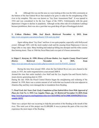         ​4.  Although this was not the area we were looking at this was the little community at                               
the bottom of the San Gabriel River that needed to be gone in order for the straightening of the                                     
river to be complete. This area was known as “Joy Zone Amusement Park”. It was opened in                                 
1916 and was considered to be the Las Vegas of the 1920’s. Unfortunately with the great                               
depression it began to decline in popularity. Although on the other side of it (Anaheim Landing)                               
because prohibition, there was also a port that was good drop off spot of bootlegged alcohol. 
  
  
5. Colleen Fliedner. 2006. ​Seal Beach​. Retrieved November 4, 2015, from                     
http://www.ocregister.com/articles/beach­7236­seal­city.html 
  
  Again talking about “Joy Zone” and how it was quite popular, especially with Hollywood                           
crowd. Although 1929, with the stock market crash and the ensuing Great Depression it was no                               
longer able to stay open. Many building had ended up falling into disrepair and the roller coaster                                 
then burning down. Then in 1944 the Naval Base took over part of it house ammunition 
  
  
6. Edgar C. Kenyon, Jr. 1950. ​History of Ocean Outlets, Los Angeles County Flood Control                             
District. Retrieved November 4, 2015, from           
https://icce­ojs­tamu.tdl.org/icce/index.php/icce/article/viewFile/934/031_Kenyon 
  
  During the time from around 1868, when the San Gabriel River cut a new channel to the                                 
ocean, to 1931, the outlet migrated down coast around 2800 ft. 
Around this time that outlet reached a low bluff and the Los Angeles Gas and Electric built a                                   
steam electric generating plant in 1925. 
During the late 1920s the Flood Control District began the straightening and widening of the                             
channel. In 1930, there was a certain amount of oil wells that was located in the area adjacent to                                     
Alamitos Bay and they were damaged due to inundation from flooding. 
  
7. ​Flood Curb Job Nears End: Early Completion of San Gabriel River Seen With Approval of                               
Plans for Unit No. 6​. 1933. Los Angeles Times, pg. A3. Retrieved November 13, 2015, from                               
http://search.proquest.com/hnplatimes/docview/163143042/A676A30BCE844562PQ/11?acc
ountid=10352 
  
There was a project that was occurring to help the prevention of the flooding at the mouth of the                                     
river. This total cost of this project was $1,000,000. It was to protect the parts of the river that                                     
experience the most major of the flooding. 
  
  
 