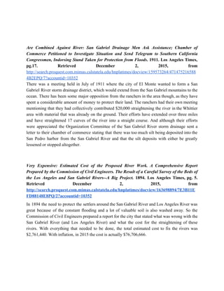   
  
  
Are Combined Against River: San Gabriel Drainage Men Ask Assistance; Chamber of                       
Commerce Petitioned to Investigate Situation and Send Telegram to Southern California                     
Congressmen, Indorsing Stand Taken for Protection from Floods​. 1911. Los Angeles Times,                       
pg.17. Retrieved December 2, 2015, from           
http://search.proquest.com.mimas.calstatela.edu/hnplatimes/docview/159573264/471475216588
4B2EPQ/7?accountid=10352 
There was a meeting held in July of 1911 where the city of El Monte wanted to form a San                                       
Gabriel River storm drainage district, which would extend from the San Gabriel mountains to the                             
ocean. There has been some major opposition from the ranchers in the area though, as they have                                 
spent a considerable amount of money to protect their land. The ranchers had their own meeting                               
mentioning that they had collectively contributed $20,000 straightening the river in the Whittier                         
area with material that was already on the ground. Their efforts have extended over three miles                               
and have straightened 17 curves of the river into a straight course. And although their efforts                               
were appreciated the Organization Committee of the San Gabriel River storm drainage sent a                           
letter to their chamber of commerce stating that there was too much silt being deposited into the                                 
San Pedro harbor from the San Gabriel River and that the silt deposits with either be greatly                                 
lessened or stopped altogether. 
  
Very Expensive: Estimated Cost of the Proposed River Work. A Comprehensive Report                       
Prepared by the Commission of Civil Engineers. The Result of a Careful Survey of the Beds of                                 
the Los Angeles and San Gabriel Rivers­­A Big Project. 1894. Los Angeles Times, pg. 5.                             
Retrieved December 2, 2015, from         
http://search.proquest.com.mimas.calstatela.edu/hnplatimes/docview/163698894/7E3B11E
FD88148E8PQ/2?accountid=10352 
In 1894 the need to protect the settlers around the San Gabriel River and Los Angeles River was                                   
great because of the constant flooding and a lot of valuable soil is also washed away. So the                                   
Commission of Civil Engineers prepared a report for the city that stated what was wrong with the                                 
San Gabriel River (and Los Angeles River) and what the cost for the straightening of these                               
rivers. With everything that needed to be done, the total estimated cost to fix the rivers was                                 
$2,761,440. With inflation, in 2015 the cost is actually $76,706,666. 
  
 
 
 