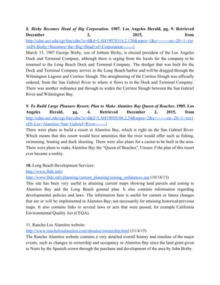 8. Bixby Becomes Head of Big Corporation​. 1907. Los Angeles Herald, pg. 9. Retrieved                           
December 2, 2015, from       
http://cdnc.ucr.edu/cgi­bin/cdnc?a=d&d=LAH19070314.2.130&srpos=1&e=­­­­­­­en­­20­­1­­txt
­txIN­Bixby+Becomes+the+Big+Head+of+Corporation­­­­­­­1 
March 13, 1907 George Bixby, son of Jotham Bixby, is elected president of the Los Angeles                               
Dock and Terminal Company, although there is urging from the locals for the company to be                               
renamed to the Long Beach Dock and Terminal Company. The dredger that was built for the                               
Dock and Terminal Company arrives in the Long Beach harbor and will be dragged through the                               
Wilmington Lagoon and Cerritos Slough. The straightening of the Cerritos Slough was officially                         
ordered, from the San Gabriel River to where it flows to in the Dock and Terminal Company.                                 
There was another ordinance put through to widen the Cerritos Slough between the San Gabriel                             
River and Wilmington Bay. 
  
9. To Build Large Pleasure Resort: Plan to Make Alamitos Bay Queen of Beaches​. 1905. Los                               
Angeles Herald, pg. 4. Retrieved December 2, 2015, from                 
http://cdnc.ucr.edu/cgi­bin/cdnc?a=d&d=LAH19050106.2.54&srpos=2&e=­­­­­­­en­­20­­1­­txt­t
xIN­Los+Alamitos+San+Gabriel+River­­­­­­­1 
There were plans to build a resort in Alamitos Bay, which is right on the San Gabriel River.                                   
Which means that this resort would have amenities that the river would offer such as fishing,                               
swimming, boating and duck shooting. There were also plans for a casino to be built in the area.                                   
There were plans to make Alamitos Bay the “Queen of Beaches”. Unsure if the plan of this resort                                   
ever became a reality.   
  
10.​ Long Beach Development Services: 
http://www.lbds.info/ 
http://www.lbds.info/planning/current_planning/zoning_ordinances.asp​ (10/18/15) 
This site has been very useful in attaining current maps showing land parcels and zoning in                               
Alamitos Bay and the Long Beach general plan. It also contains information regarding                         
developmental policies and laws. The information here is useful for current or future changes                           
that are or will be implemented in Alamitos Bay; not necessarily for attaining historical/previous                           
maps. It also contains links to several laws or acts that were passed, for example California                               
Environmental Quality Act (CEQA). 
  
11. Rancho Los Alamitos website: 
http://www.rancholosalamitos.com/aboutus/ownership.html​ (11/4/15) 
The Rancho Alamitos website contains a very detailed overall history and timeline of the major                             
events, such as changes in ownership and occupancy in Alamitos Bay since the land grant given                               
to Nieto by the Spanish crown through the purchase and development of the area by John Bixby. 
  
 