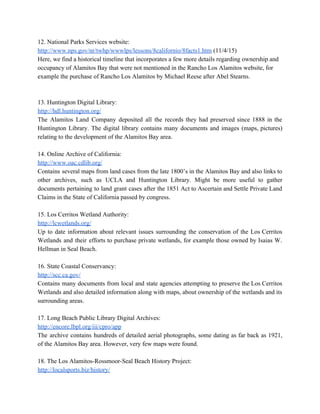 12. National Parks Services website: 
http://www.nps.gov/nr/twhp/wwwlps/lessons/8californio/8facts1.htm​ (11/4/15) 
Here, we find a historical timeline that incorporates a few more details regarding ownership and 
occupancy of Alamitos Bay that were not mentioned in the Rancho Los Alamitos website, for 
example the purchase of Rancho Los Alamitos by Michael Reese after Abel Stearns. 
  
  
13. Huntington Digital Library: 
http://hdl.huntington.org/ 
The Alamitos Land Company deposited all the records they had preserved since 1888 in the                             
Huntington Library. The digital library contains many documents and images (maps, pictures)                       
relating to the development of the Alamitos Bay area. 
  
14. Online Archive of California: 
http://www.oac.cdlib.org/ 
Contains several maps from land cases from the late 1800’s in the Alamitos Bay and also links to                                   
other archives, such as UCLA and Huntington Library. Might be more useful to gather                           
documents pertaining to land grant cases after the 1851 Act to Ascertain and Settle Private Land                               
Claims in the State of California passed by congress. 
  
15. Los Cerritos Wetland Authority: 
http://lcwetlands.org/ 
Up to date information about relevant issues surrounding the conservation of the Los Cerritos                           
Wetlands and their efforts to purchase private wetlands, for example those owned by Isaias W.                             
Hellman in Seal Beach. 
  
16. State Coastal Conservancy: 
http://scc.ca.gov/ 
Contains many documents from local and state agencies attempting to preserve the Los Cerritos                           
Wetlands and also detailed information along with maps, about ownership of the wetlands and its                             
surrounding areas. 
  
17. Long Beach Public Library Digital Archives: 
http://encore.lbpl.org/iii/cpro/app 
The archive contains hundreds of detailed aerial photographs, some dating as far back as 1921,                             
of the Alamitos Bay area. However, very few maps were found. 
  
18. The Los Alamitos­Rossmoor­Seal Beach History Project: 
http://localsports.biz/history/ 
 