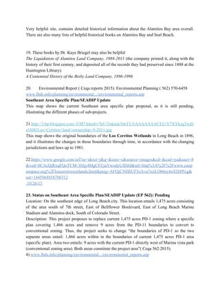 Very helpful site, contains detailed historical information about the Alamitos Bay area overall.                         
There are also many lists of helpful historical books on Alamitos Bay and Seal Beach. 
  
 
19. These books by Dr. Kaye Briegel may also be helpful 
The Liquidation of Alamitos Land Company, 1988­2011 (the company printed it, along with the                           
history of their first century, and deposited all of the records they had preserved since 1888 at the                                   
Huntington Library). 
A Centennial History of the Bixby Land Company, 1896­1996 
  
20. Environmental Report ( Ceqa reports 2015): Environmental Planning ( 562) 570­6458 
www.lbds.info/planning/environmental.../environmental_reports.asp 
Southeast Area Specific Plan/SEADIP Update 
This map shows the current Southeast area specific plan proposal, as it is still pending,                             
illustrating the different phases of sub­projects. 
  
21.​http://3.bp.blogspot.com/­UM7Ahmbv7kU/Tnknsk30eYI/AAAAAAAACEU/Y7XYkzg2wj0/
s1600/Los+Cerritos+land+ownership+9­2011.jpg 
This map shows the original boundaries of the ​Los Cerritos Wetlands in Long Beach in 1896,                               
and it illustrates the changes in those boundaries through time, in accordance with the changing                             
jurisdictions and laws up to 1981. 
  
22.​https://www.google.com/url?sa=i&rct=j&q=&esrc=s&source=images&cd=&cad=rja&uact=8
&ved=0CAcQjRxqFQoTCM­30Jjc4MgCFUjaYwodyUIDiQ&url=http%3A%2F%2Fwww.caop
enspace.org%2Floscerritoswetlands.html&psig=AFQjCNHhUF5zAvu7xirLO66ey6cS26PPcg&
ust=1445968858700312   
 10/26/15 
  
23. Status on Southeast Area Specific Plan/SEADIP Update (EP 562): Pending 
Location: On the southeast edge of Long Beach city. This location entails 1,475 acres consisting                             
of the area south of 7th street, East of Bellflower Boulevard, East of Long Beach Marine                               
Stadium and Alamitos dock, South of Colorado Street. 
Description: This project proposes to replace current 1,475 acres PD­1 zoning where a specific                           
plan covering 1,466 acres and remove 9 acres from the PD­11 boundaries to convert to                             
conventional zoning. Thus, the project seeks to change “the boundaries of PD­1 so the two                             
separate areas entail: 1,466 acres within in the boundaries of current 1,475 acres PD­1 area                             
(specific plan). Area two entails: 9 acres with the current PD­1 directly west of Marina vista park                                 
(conventional zoning area). Both areas constitute the project area”( Ceqa 562:2015). 
4) ​www.lbds.info/planning/environmental.../environmental_reports.asp 
 