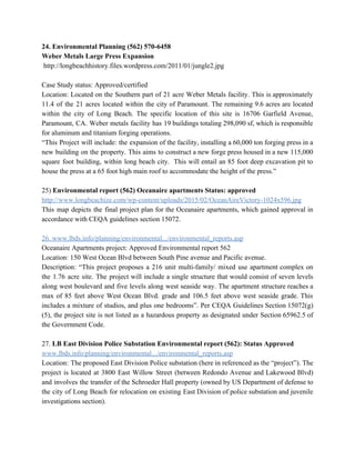24. Environmental Planning (562) 570­6458 
Weber Metals Large Press Expansion 
 http://longbeachhistory.files.wordpress.com/2011/01/jungle2.jpg 
  
Case Study status: Approved/certified 
Location: Located on the Southern part of 21 acre Weber Metals facility. This is approximately                             
11.4 of the 21 acres located within the city of Paramount. The remaining 9.6 acres are located                                 
within the city of Long Beach. The specific location of this site is 16706 Garfield Avenue,                               
Paramount, CA. Weber metals facility has 19 buildings totaling 298,090 sf, which is responsible                           
for aluminum and titanium forging operations. 
“This Project will include: the expansion of the facility, installing a 60,000 ton forging press in a                                 
new building on the property. This aims to construct a new forge press housed in a new 115,000                                   
square foot building, within long beach city. This will entail an 85 foot deep excavation pit to                                 
house the press at a 65 foot high main roof to accommodate the height of the press.” 
 
25) ​Environmental report (562) Oceanaire apartments Status: approved 
http://www.longbeachize.com/wp­content/uploads/2015/02/OceanAireVictory­1024x596.jpg 
This map depicts the final project plan for the Oceanaire apartments, which gained approval in                             
accordance with CEQA guidelines section 15072. 
  
26. www.lbds.info/planning/environmental.../environmental_reports.asp 
Oceanaire Apartments project: Approved Environmental report 562 
Location: 150 West Ocean Blvd between South Pine avenue and Pacific avenue. 
Description: “This project proposes a 216 unit multi­family/ mixed use apartment complex on                         
the 1.76 acre site. The project will include a single structure that would consist of seven levels                                 
along west boulevard and five levels along west seaside way. The apartment structure reaches a                             
max of 85 feet above West Ocean Blvd. grade and 106.5 feet above west seaside grade. This                                 
includes a mixture of studios, and plus one bedrooms”. Per CEQA Guidelines Section 15072(g)                           
(5), the project site is not listed as a hazardous property as designated under Section 65962.5 of                                 
the Government Code. 
 
27. ​LB East Division Police Substation Environmental report (562): Status Approved 
www.lbds.info/planning/environmental.../environmental_reports.asp 
Location: The proposed East Division Police substation (here in referenced as the “project”). The                           
project is located at 3800 East Willow Street (between Redondo Avenue and Lakewood Blvd)                           
and involves the transfer of the Schroeder Hall property (owned by US Department of defense to                               
the city of Long Beach for relocation on existing East Division of police substation and juvenile                               
investigations section). 
 