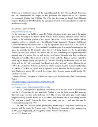 “Following a preliminary review of the proposed project, the City of Long Beach determined                           
that the improvements are subject to the guidelines and regulations of the California                         
Environmental Quality Act (CEQA). The City has determined an Initial Study/Mitigated                     
Negative Declaration (IS/MND) to be the appropriate level of environmental analysis under the                         
provisions of CEQA”. 
 
28.Colorado Lagoon Field trip 
www.coloradolagoon.org/ 
For the purposes of our field trip today, Dr. Whitcraft is going to give us a tour of the lagoon,                                       
specifically focusing on the history of the Wetland Marine Science education center, which is                           
located on the northeast portion of the lagoon. WAMSEC, or the Wetland Marine Science                           
education center, was originally run by the Eldorado Center, temporarily. However, the Eldorado                         
Center did not have the funds in order to keep the lagoon and it was leased over to the Friends of                                         
Colorado Lagoon by the city. The friends of Colorado Lagoon, is a nonprofit organization that                             
leases the property for $1 annually, while the city of Long Beach pays for the electricity.                               
Historically this whole area was all Alamitos Bay, but the Colorado Lagoon sought to expand the                               
regional area of Alamitos Bay, as well as the Los Cerritos Wetlands area. The Los Cerritos                               
Wetlands is owned by what is known as 2 joint powers authority. The Los Cerritos wetlands is                                 
leased by the Bryant family through the city, and also leased by the Hellman family as well,                                 
along with the City of Long beach, Seal Beach, and other “severed” entities. During the late                               
1800’s, the Los Cerritos Wetlands, experienced salinity changes and, thus was filled and dredged                           
in 1896.In 1927­1928, the lagoon was straightened, which was done for the Olympics. At this                             
time, Naples was almost fully created. Seven years later, Belmont shores, would also be fully                             
constructed as well. 
29 Ownership and Development of Colorado Lagoon and Administration of the Termino drain                         
Project. 
www.ladpw.org/pdd/reports/Termino_EIR08_Final.pdf 
dpw.lacounty.gov/.../in... 
Los Angeles County Department of Public Works 
  In 1931, the lagoon was made to be a tourist site and to this day, it still is. Also that same                                         
year, the development of this area was finally finished in time for the Olympics. This was when                                 
they built a new road now called Colorado street. The city also built a tide gate (which made it                                     
deeper for diving events). By this era of the 1930’s, they trucked sand in from nearby beaches.                                 
The area was originally known for being very muddy and rocky, and was also used for                               
swimming lessons up until 1960. 
  In 2004, the Office of historic preservation, and the city of Long Beach teamed up and                               
came up with the idea of the Termino project. The Termino Avenue drain project was approved                               
in 2007, according to the LA County public library, Public works volume 2. 
30.  NVIVO Word Cloud 
 