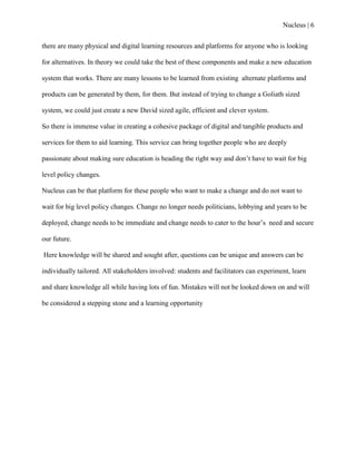 Nucleus | 6
there are many physical and digital learning resources and platforms for anyone who is looking
for alternatives. In theory we could take the best of these components and make a new education
system that works. There are many lessons to be learned from existing alternate platforms and
products can be generated by them, for them. But instead of trying to change a Goliath sized
system, we could just create a new David sized agile, efficient and clever system.
So there is immense value in creating a cohesive package of digital and tangible products and
services for them to aid learning. This service can bring together people who are deeply
passionate about making sure education is heading the right way and don‟t have to wait for big
level policy changes.
Nucleus can be that platform for these people who want to make a change and do not want to
wait for big level policy changes. Change no longer needs politicians, lobbying and years to be
deployed, change needs to be immediate and change needs to cater to the hour‟s need and secure
our future.
Here knowledge will be shared and sought after, questions can be unique and answers can be
individually tailored. All stakeholders involved: students and facilitators can experiment, learn
and share knowledge all while having lots of fun. Mistakes will not be looked down on and will
be considered a stepping stone and a learning opportunity
 
