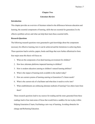 Nucleus | 7
Chapter Two
Literature Review
Introduction
This chapter provides an overview of literature related to the differences between education and
learning, the essential components of learning, skills that are essential for generation Z to be
effective problem solvers and what can help them learn these essential skills.
Research Questions
The following research questions were generated to gain knowledge about the components
necessary for effective learning, how it can be achieved and the limitations to achieving them.
These questions lead to articles, papers, books and blogs that were further affenitized to form
four major areas this thesis will focus on.
1. What are the components of an ideal learning environment for children?
2. How have alternate platforms impacted learning in children?
3. How is modern education catering to children‟s natural learning abilities?
4. What is the impact of learning tools available in the market today?
5. How are current systems of learning catering to Generation Z‟s future needs?
6. What is the current role of a facilitator and what does it need to evolve into?
7. What establishments are embracing alternate methods of learning? Can others learn from
them?
These research questions lead to my sources for reading and the notes generated from these
readings lead to four main areas of focus that would form a sandbox for me to play within:
Helping Generation Z learn, Facilitating a new way of learning, Avoiding obstacles for
change and Reframing Education.
 