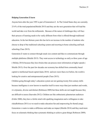Nucleus | 8
Helping Generation Z learn
Anyone born after the year 1995 is part of Generation Z. In The United States they are currently
25.4% of the total population(Shields 2015) and they are the next generation that will lead the
world and take over from the millennials. Because of the nature of challenges they will face
their process of learning needs to be vastly different from what is offered through traditional
education. In the last thirteen years this has led to an increase in the number of students who
choose to drop of the traditional schooling system and resorting to home schooling and hack
schooling (Tanz 2015).
Generation Z wants to connect through snack size content and likes to communicate through
multiple platforms (Shields 2015). They want access to technology as early as three years of age
( Shilsky 2014) because they have brains that can process more information at higher speeds (
Shields 2015). Over the past few decades our economy has shifted from commodity based
capital to intellectual based capital (kaku 2014) and now more than ever before, the world is
looking for creative and entrepreneurial people (Tanz 2015).
Children going through today‟s education system are not gaining twenty first century skills
because intelligence is now known to manifest itself in more ways than just numbers and words,
it is dynamic, diverse and distinct (Robinson 2009) but these skills are not taught because they
are difficult to assess (Saavedra 2012). Children are like enthusiastic planetarium audiences
(Fuller 2008), they have a fertile mind with sparkling imagination and a willingness to take
risks(Robinson 2011) so we need to make education fun and empowering for them(Leung).
Generation z wants to make a difference and make an impact (Shields 2014) and they need more
focus on schematic thinking than systematic thinking to achieve great things( Robinson 2009).
 