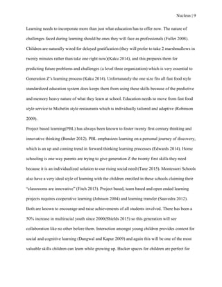Nucleus | 9
Learning needs to incorporate more than just what education has to offer now. The nature of
challenges faced during learning should be ones they will face as professionals (Fuller 2008).
Children are naturally wired for delayed gratification (they will prefer to take 2 marshmallows in
twenty minutes rather than take one right now)(Kaku 2014), and this prepares them for
predicting future problems and challenges (a level three organization) which is very essential to
Generation Z‟s learning process (Kaku 2014). Unfortunately the one size fits all fast food style
standardized education system does keeps them from using these skills because of the predictive
and memory heavy nature of what they learn at school. Education needs to move from fast food
style service to Michelin style restaurants which is individually tailored and adaptive (Robinson
2009).
Project based learning(PBL) has always been known to foster twenty first century thinking and
innovative thinking (Bender 2012). PBL emphasizes learning on a personal journey of discovery,
which is an up and coming trend in forward thinking learning processes (Edwards 2014). Home
schooling is one way parents are trying to give generation Z the twenty first skills they need
because it is an individualized solution to our rising social need (Tanz 2015). Montessori Schools
also have a very ideal style of learning with the children enrolled in these schools claiming their
“classrooms are innovative” (Fitch 2013). Project based, team based and open ended learning
projects requires cooperative learning (Johnson 2004) and learning transfer (Saavedra 2012).
Both are known to encourage and raise achievements of all students involved. There has been a
50% increase in multiracial youth since 2000(Shields 2015) so this generation will see
collaboration like no other before them. Interaction amongst young children provides context for
social and cognitive learning (Dangwal and Kapur 2009) and again this will be one of the most
valuable skills children can learn while growing up. Hacker spaces for children are perfect for
 