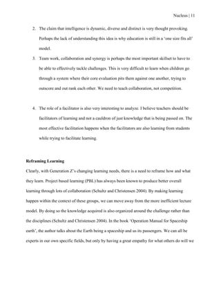 Nucleus | 11
2. The claim that intelligence is dynamic, diverse and distinct is very thought provoking.
Perhaps the lack of understanding this idea is why education is still in a „one size fits all‟
model.
3. Team work, collaboration and synergy is perhaps the most important skillset to have to
be able to effectively tackle challenges. This is very difficult to learn when children go
through a system where their core evaluation pits them against one another, trying to
outscore and out rank each other. We need to teach collaboration, not competition.
4. The role of a facilitator is also very interesting to analyze. I believe teachers should be
facilitators of learning and not a cauldron of just knowledge that is being passed on. The
most effective facilitation happens when the facilitators are also learning from students
while trying to facilitate learning.
Reframing Learning
Clearly, with Generation Z‟s changing learning needs, there is a need to reframe how and what
they learn. Project based learning (PBL) has always been known to produce better overall
learning through lots of collaboration (Schultz and Christensen 2004). By making learning
happen within the context of these groups, we can move away from the more inefficient lecture
model. By doing so the knowledge acquired is also organized around the challenge rather than
the disciplines (Schultz and Christensen 2004). In the book „Operation Manual for Spaceship
earth‟, the author talks about the Earth being a spaceship and us its passengers. We can all be
experts in our own specific fields, but only by having a great empathy for what others do will we
 