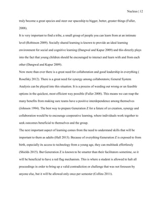 Nucleus | 12
truly become a great species and steer our spaceship to bigger, better, greater things (Fuller,
2008).
It is very important to find a tribe, a small group of people you can learn from at an intimate
level (Robinson 2009). Socially shared learning is known to provide an ideal learning
environment for social and cognitive learning (Dangwal and Kapur 2009) and this directly plays
into the fact that young children should be encouraged to interact and learn with and from each
other (Dangwal and Kapur 2009).
Now more than ever there is a great need for collaboration and good leadership in everything (
Rosefsky 2012). There is a great need for synergy among collaborators; General System
Analysis can be played into this situation. It is a process of weeding out wrong or un feasible
options in the quickest, most efficient way possible (Fuller 2008). This means we can reap the
many benefits from making sure teams have a positive interdependence among themselves
(Johnson 1994). The best way to prepare Generation Z for a future of co creation, synergy and
collaboration would be to encourage cooperative learning, where individuals work together to
seek outcomes beneficial to themselves and the group.
The next important aspect of learning comes from the need to understand skills that will be
important to them as adults (Hall 2013). Because of everything Generation Z is exposed to from
birth, especially its access to technology from a young age, they can multitask effortlessly
(Shields 2015). But Generation Z is known to be smarter than their facilitators sometime, so it
will be beneficial to have a red flag mechanism. This is where a student is allowed to halt all
proceedings in order to bring up a valid contradiction or challenge that was not foreseen by
anyone else, but it will be allowed only once per semester (Collins 2011).
 