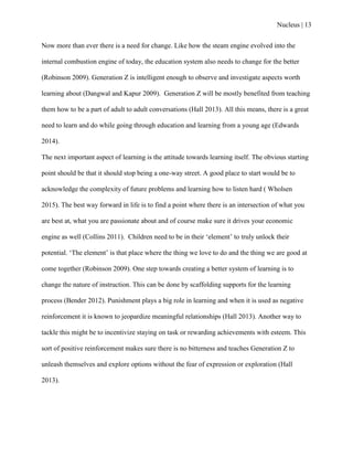 Nucleus | 13
Now more than ever there is a need for change. Like how the steam engine evolved into the
internal combustion engine of today, the education system also needs to change for the better
(Robinson 2009). Generation Z is intelligent enough to observe and investigate aspects worth
learning about (Dangwal and Kapur 2009). Generation Z will be mostly benefited from teaching
them how to be a part of adult to adult conversations (Hall 2013). All this means, there is a great
need to learn and do while going through education and learning from a young age (Edwards
2014).
The next important aspect of learning is the attitude towards learning itself. The obvious starting
point should be that it should stop being a one-way street. A good place to start would be to
acknowledge the complexity of future problems and learning how to listen hard ( Wholsen
2015). The best way forward in life is to find a point where there is an intersection of what you
are best at, what you are passionate about and of course make sure it drives your economic
engine as well (Collins 2011). Children need to be in their „element‟ to truly unlock their
potential. „The element‟ is that place where the thing we love to do and the thing we are good at
come together (Robinson 2009). One step towards creating a better system of learning is to
change the nature of instruction. This can be done by scaffolding supports for the learning
process (Bender 2012). Punishment plays a big role in learning and when it is used as negative
reinforcement it is known to jeopardize meaningful relationships (Hall 2013). Another way to
tackle this might be to incentivize staying on task or rewarding achievements with esteem. This
sort of positive reinforcement makes sure there is no bitterness and teaches Generation Z to
unleash themselves and explore options without the fear of expression or exploration (Hall
2013).
 