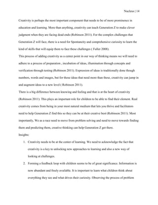 Nucleus | 14
Creativity is perhaps the most important component that needs to be of more prominence in
education and learning. More than anything, creativity can teach Generation Z to make clever
judgment when they are facing dead ends (Robinson 2011). For the complex challenges that
Generation Z will face, there is a need for Spontaneity and comprehensive curiosity to learn the
kind of skills that will equip them to face these challenges ( Fuller 2008).
This process of adding creativity as a center point in our way of thinking means we will need to
adhere to a process of preparation , incubation of ideas, illumination through concepts and
verification through testing (Robinson 2011). Expression of ideas is traditionally done though
numbers, words and images, but for those ideas that need more than these, creativity can jump in
and augment ideas to a new level ( Robinson 2011).
There is a big difference between knowing and feeling and that is at the heart of creativity
(Robinson 2011). This plays an important role for children to be able to find their element. Real
creativity comes from being in your most natural medium that lets you thrive and facilitators
need to help Generation Z find this so they can be at their creative best (Robinson 2011). Most
importantly, We as a race need to move from problem solving and need to move towards finding
them and predicting them, creative thinking can help Generation Z get there.
Insights:
1. Creativity needs to be at the center of learning. We need to acknowledge the fact that
creativity is a key to unlocking new approaches to learning and also a new way of
looking at challenges.
2. Forming a feedback loop with children seems to be of great significance. Information is
now abundant and freely available. It is important to learn what children think about
everything they see and what drives their curiosity. Observing the process of problem
 