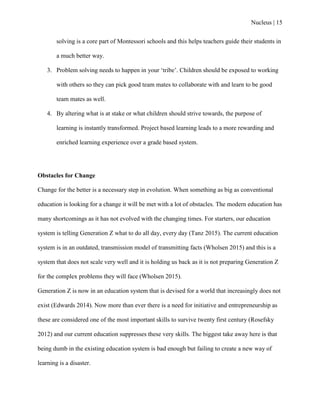 Nucleus | 15
solving is a core part of Montessori schools and this helps teachers guide their students in
a much better way.
3. Problem solving needs to happen in your „tribe‟. Children should be exposed to working
with others so they can pick good team mates to collaborate with and learn to be good
team mates as well.
4. By altering what is at stake or what children should strive towards, the purpose of
learning is instantly transformed. Project based learning leads to a more rewarding and
enriched learning experience over a grade based system.
Obstacles for Change
Change for the better is a necessary step in evolution. When something as big as conventional
education is looking for a change it will be met with a lot of obstacles. The modern education has
many shortcomings as it has not evolved with the changing times. For starters, our education
system is telling Generation Z what to do all day, every day (Tanz 2015). The current education
system is in an outdated, transmission model of transmitting facts (Wholsen 2015) and this is a
system that does not scale very well and it is holding us back as it is not preparing Generation Z
for the complex problems they will face (Wholsen 2015).
Generation Z is now in an education system that is devised for a world that increasingly does not
exist (Edwards 2014). Now more than ever there is a need for initiative and entrepreneurship as
these are considered one of the most important skills to survive twenty first century (Rosefsky
2012) and our current education suppresses these very skills. The biggest take away here is that
being dumb in the existing education system is bad enough but failing to create a new way of
learning is a disaster.
 