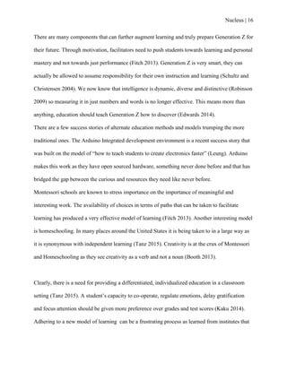 Nucleus | 16
There are many components that can further augment learning and truly prepare Generation Z for
their future. Through motivation, facilitators need to push students towards learning and personal
mastery and not towards just performance (Fitch 2013). Generation Z is very smart, they can
actually be allowed to assume responsibility for their own instruction and learning (Schultz and
Christensen 2004). We now know that intelligence is dynamic, diverse and distinctive (Robinson
2009) so measuring it in just numbers and words is no longer effective. This means more than
anything, education should teach Generation Z how to discover (Edwards 2014).
There are a few success stories of alternate education methods and models trumping the more
traditional ones. The Arduino Integrated development environment is a recent success story that
was built on the model of “how to teach students to create electronics faster” (Leung). Arduino
makes this work as they have open sourced hardware, something never done before and that has
bridged the gap between the curious and resources they need like never before.
Montessori schools are known to stress importance on the importance of meaningful and
interesting work. The availability of choices in terms of paths that can be taken to facilitate
learning has produced a very effective model of learning (Fitch 2013). Another interesting model
is homeschooling. In many places around the United States it is being taken to in a large way as
it is synonymous with independent learning (Tanz 2015). Creativity is at the crux of Montessori
and Homeschooling as they see creativity as a verb and not a noun (Booth 2013).
Clearly, there is a need for providing a differentiated, individualized education in a classroom
setting (Tanz 2015). A student‟s capacity to co-operate, regulate emotions, delay gratification
and focus attention should be given more preference over grades and test scores (Kaku 2014).
Adhering to a new model of learning can be a frustrating process as learned from institutes that
 