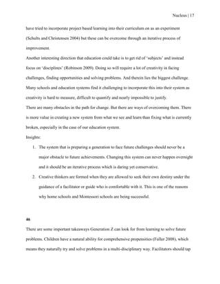 Nucleus | 17
have tried to incorporate project based learning into their curriculum on as an experiment
(Schults and Christensen 2004) but these can be overcome through an iterative process of
improvement.
Another interesting direction that education could take is to get rid of „subjects‟ and instead
focus on „disciplines‟ (Robinson 2009). Doing so will require a lot of creativity in facing
challenges, finding opportunities and solving problems. And therein lies the biggest challenge.
Many schools and education systems find it challenging to incorporate this into their system as
creativity is hard to measure, difficult to quantify and nearly impossible to justify.
There are many obstacles in the path for change. But there are ways of overcoming them. There
is more value in creating a new system from what we see and learn than fixing what is currently
broken, especially in the case of our education system.
Insights:
1. The system that is preparing a generation to face future challenges should never be a
major obstacle to future achievements. Changing this system can never happen overnight
and it should be an iterative process which is daring yet conservative.
2. Creative thinkers are formed when they are allowed to seek their own destiny under the
guidance of a facilitator or guide who is comfortable with it. This is one of the reasons
why home schools and Montessori schools are being successful.
46
There are some important takeaways Generation Z can look for from learning to solve future
problems. Children have a natural ability for comprehensive propensities (Fuller 2008), which
means they naturally try and solve problems in a multi-disciplinary way. Facilitators should tap
 