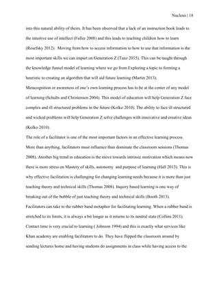 Nucleus | 18
into this natural ability of theirs. It has been observed that a lack of an instruction book leads to
the intuitive use of intellect (Fuller 2008) and this leads to teaching children how to learn
(Rosefsky 2012). Moving from how to access information to how to use that information is the
most important skills we can impart on Generation Z (Tanz 2015). This can be taught through
the knowledge funnel model of learning where we go from Exploring a topic to forming a
heuristic to creating an algorithm that will aid future learning (Martin 2013).
Metacognition or awareness of one‟s own learning process has to be at the center of any model
of learning (Schults and Christensen 2004). This model of education will help Generation Z face
complex and ill structured problems in the future (Kolko 2010). The ability to face ill structured
and wicked problems will help Generation Z solve challenges with innovative and creative ideas
(Kolko 2010).
The role of a facilitator is one of the most important factors in an effective learning process.
More than anything, facilitators must influence than dominate the classroom sessions (Thomas
2008). Another big trend in education is the move towards intrinsic motivation which means now
there is more stress on Mastery of skills, autonomy and purpose of learning (Hall 2013). This is
why effective facilitation is challenging for changing learning needs because it is more than just
teaching theory and technical skills (Thomas 2008). Inquiry based learning is one way of
breaking out of the bubble of just teaching theory and technical skills (Booth 2013).
Facilitators can take to the rubber band metaphor for facilitating learning. When a rubber band is
stretched to its limits, it is always a bit longer as it returns to its neutral state (Collins 2011).
Contact time is very crucial to learning ( Johnson 1994) and this is exactly what services like
Khan academy are enabling facilitators to do. They have flipped the classroom around by
sending lectures home and having students do assignments in class while having access to the
 