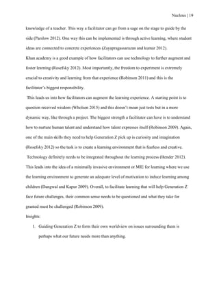 Nucleus | 19
knowledge of a teacher. This way a facilitator can go from a sage on the stage to guide by the
side (Parslow 2012). One way this can be implemented is through active learning, where student
ideas are connected to concrete experiences (Zayapragassarazan and kumar 2012).
Khan academy is a good example of how facilitators can use technology to further augment and
foster learning (Rosefsky 2012). Most importantly, the freedom to experiment is extremely
crucial to creativity and learning from that experience (Robinson 2011) and this is the
facilitator‟s biggest responsibility.
This leads us into how facilitators can augment the learning experience. A starting point is to
question received wisdom (Wholsen 2015) and this doesn‟t mean just tests but in a more
dynamic way, like through a project. The biggest strength a facilitator can have is to understand
how to nurture human talent and understand how talent expresses itself (Robinson 2009). Again,
one of the main skills they need to help Generation Z pick up is curiosity and imagination
(Rosefsky 2012) so the task is to create a learning environment that is fearless and creative.
Technology definitely needs to be integrated throughout the learning process (Bender 2012).
This leads into the idea of a minimally invasive environment or MIE for learning where we use
the learning environment to generate an adequate level of motivation to induce learning among
children (Dangwal and Kapur 2009). Overall, to facilitate learning that will help Generation Z
face future challenges, their common sense needs to be questioned and what they take for
granted must be challenged (Robinson 2009).
Insights:
1. Guiding Generation Z to form their own worldview on issues surrounding them is
perhaps what our future needs more than anything.
 