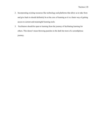Nucleus | 20
2. Incorporating existing resources like technology and platforms that allow us to take from
and give back to should definitely be at the crux of learning as it is a faster way of getting
access to current and meaningful learning tools.
3. Facilitators should be open to learning from the journey of facilitating learning for
others. This doesn‟t mean throwing punches in the dark but more of a serendipitous
journey.
 