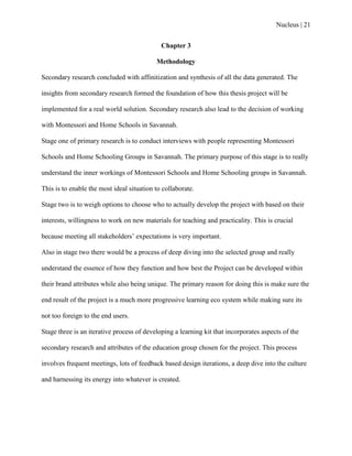 Nucleus | 21
Chapter 3
Methodology
Secondary research concluded with affinitization and synthesis of all the data generated. The
insights from secondary research formed the foundation of how this thesis project will be
implemented for a real world solution. Secondary research also lead to the decision of working
with Montessori and Home Schools in Savannah.
Stage one of primary research is to conduct interviews with people representing Montessori
Schools and Home Schooling Groups in Savannah. The primary purpose of this stage is to really
understand the inner workings of Montessori Schools and Home Schooling groups in Savannah.
This is to enable the most ideal situation to collaborate.
Stage two is to weigh options to choose who to actually develop the project with based on their
interests, willingness to work on new materials for teaching and practicality. This is crucial
because meeting all stakeholders‟ expectations is very important.
Also in stage two there would be a process of deep diving into the selected group and really
understand the essence of how they function and how best the Project can be developed within
their brand attributes while also being unique. The primary reason for doing this is make sure the
end result of the project is a much more progressive learning eco system while making sure its
not too foreign to the end users.
Stage three is an iterative process of developing a learning kit that incorporates aspects of the
secondary research and attributes of the education group chosen for the project. This process
involves frequent meetings, lots of feedback based design iterations, a deep dive into the culture
and harnessing its energy into whatever is created.
 